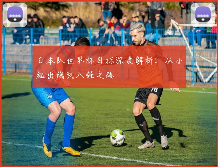 日本队世界杯目标深度解析：从小组出线到八强之路
