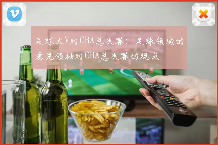 足球大V对CBA总决赛:足球领域的意见领袖对CBA总决赛的观点